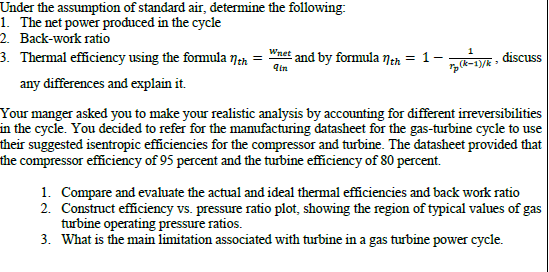 Under the assumption of standard air, determine the following:
1. The net power produced in the cycle
2. Back-work ratio
3. Thermal efficiency using the formula Nan
Wnet and by formula 7tn = 1-
discuss
qin
any differences and explain it.
Your manger asked you to make your realistic analysis by accounting for different ireversibilities
in the cycle. You decided to refer for the manufacturing datasheet for the gas-turbine cycle to use
their suggested isentropic efficiencies for the compressor and turbine. The datasheet provided that
the compressor efficiency of 95 percent and the turbine efficiency of 80 percent.
1. Compare and evaluate the actual and ideal thermal efficiencies and back work ratio
2. Construct efficiency vs. pressure ratio plot, showing the region of typical values of gas
turbine operating pressure ratios.
3. What is the main limitation associated with turbine in a gas turbine power cycle.
