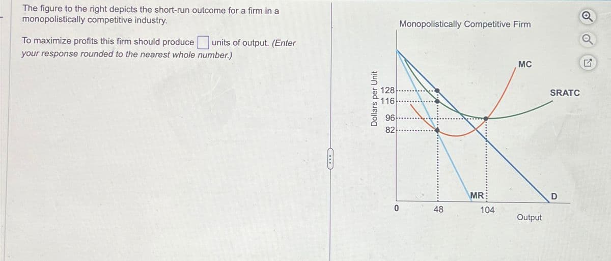 The figure to the right depicts the short-run outcome for a firm in a
monopolistically competitive industry.
To maximize profits this firm should produce
units of output. (Enter
your response rounded to the nearest whole number.)
Dollars per Unit
128
116
96
82
Monopolistically Competitive Firm
MC
MR
D
0
48
104
Output
SRATC
G
