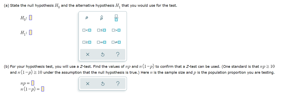 (a) State the null hypothesis H and the alternative hypothesis H, that you would use for the test.
Ho: 0
O<O
OSO
H;: 0
D=0
?
(b) For your hypothesis test, you will use a Z-test. Find the values of np and n (1-p) to confirm that a Z-test can be used. (One standard is that np > 10
and n (1-p) > 10 under the assumption that the null hypothesis is true.) Here n is the sample size and p is the population proportion you are testing.
np = ]
n(1-p) = 0
