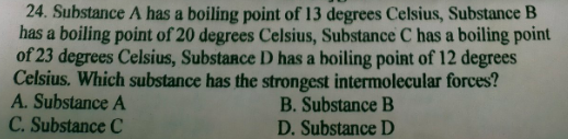 24. Substance A has a boiling point of 13 degrees Celsius, Substance B
has a boiling point of 20 degrees Celsius, Substance C has a boiling point
of 23 degrees Celsius, SubstaRce D has a boiling point of 12 degrees
Celsius. Which substance has the strongest intermolecular forces?
A. Substance A
C. Substance C
B. Substance B
D. Substance D
