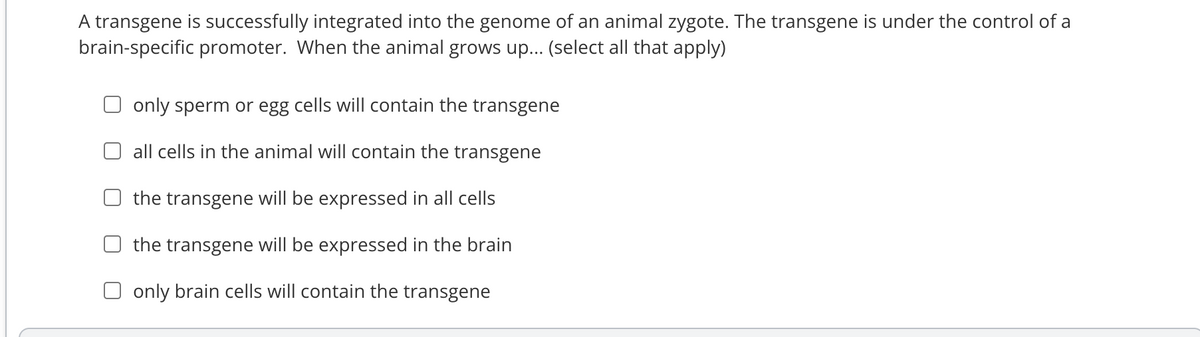 A transgene is successfully integrated into the genome of an animal zygote. The transgene is under the control of a
brain-specific promoter. When the animal grows up... (select all that apply)
only sperm or egg cells will contain the transgene
all cells in the animal will contain the transgene
the transgene will be expressed in all cells
the transgene will be expressed in the brain
Oonly brain cells will contain the transgene