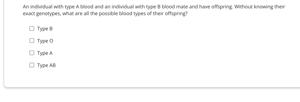An individual with type A blood and an individual with type B blood mate and have offspring. Without knowing their
exact genotypes, what are all the possible blood types of their offspring?
O Type B
Туре О
O Type A
O Type AB