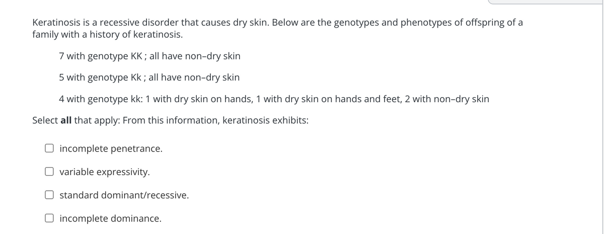 Keratinosis is a recessive disorder that causes dry skin. Below are the genotypes and phenotypes of offspring of a
family with a history of keratinosis.
7 with genotype KK; all have non-dry skin
5 with genotype Kk; all have non-dry skin
4 with genotype kk: 1 with dry skin on hands, 1 with dry skin on hands and feet, 2 with non-dry skin
Select all that apply: From this information, keratinosis exhibits:
incomplete penetrance.
variable expressivity.
standard dominant/recessive.
O incomplete dominance.