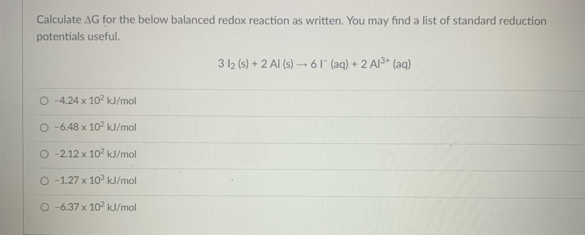 Calculate AG for the below balanced redox reaction as written. You may find a list of standard reduction
potentials useful.
3 12 (s) + 2 Al (s) → 61 (aq) + 2 Al3+ (aq)
O-4.24 x 102 kJ/mol
O-6.48 x 102 kJ/mol
O -2.12 x 102 kJ/mol
O-1.27 x 103 kJ/mol
O-6.37 x 102 kJ/mol
