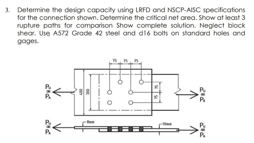 3. Determine the design capacity using LRFD and NSCP-AISC specifications
for the connection shown. Determine the critical net area. Show at least 3
rupture paths for comparison Show complete solution. Neglect block
shear. Usę A572 Grade 42 steel and dl6 bolts on standard holes and
gages.
75
75
75
Pu
OR
PA
-8mm
-10mm
Pu
OR
PA
008
007
