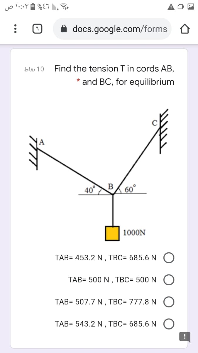 ۱۰:۰۳ ص
docs.google.com/forms
10 نقاط
Find the tension T in cords AB,
* and BC, for equilibrium
40° BA 60°
1000N
TAB= 453.2 N , TBC= 685.6 N O
TAB= 500 N , TBC= 500 N O
TAB= 507.7 N , TBC= 777.8 N
TAB= 543.2 N , TBC= 685.6N O
