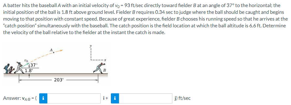 A batter hits the baseball A with an initial velocity of vo= 93 ft/sec directly toward fielder B at an angle of 37° to the horizontal; the
initial position of the ball is 1.8 ft above ground level. Fielder B requires 0.34 sec to judge where the ball should be caught and begins
moving to that position with constant speed. Because of great experience, fielder B chooses his running speed so that he arrives at the
"catch position" simultaneously with the baseball. The catch position is the field location at which the ball altitude is 6.6 ft. Determine
the velocity of the ball relative to the fielder at the instant the catch is made.
Vo
137°
1.8'
Answer: VA/B = (i
A
203'
y
·x
B
i+ i
j) ft/sec