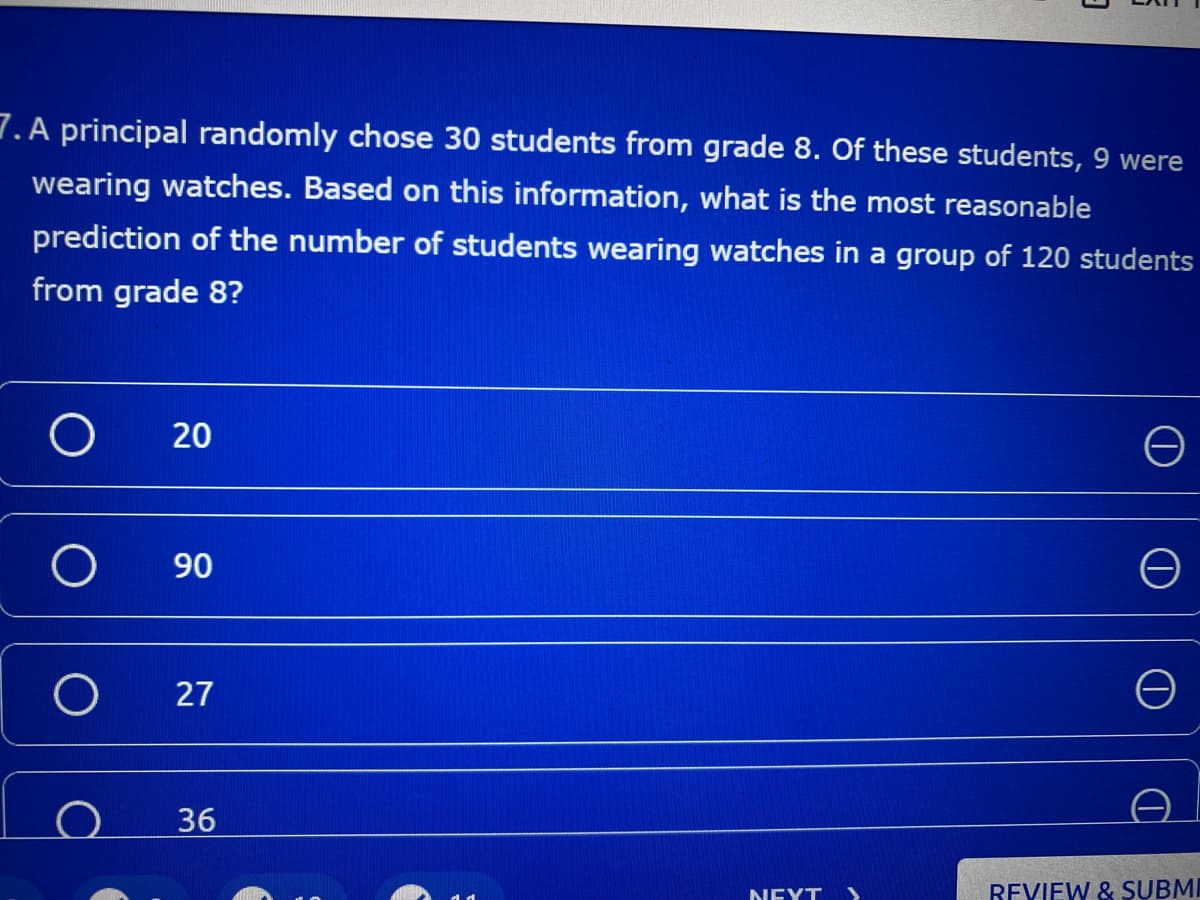 7. A principal randomly chose 30 students from grade 8. Of these students, 9 were
wearing watches. Based on this information, what is the most reasonable
prediction of the number of students wearing watches in a group of 120 students
from grade 8?
90
27
36
NEXT >
REVIEW & SUBMI
20

