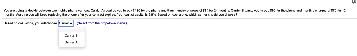 You are trying to decide between two mobile phone carriers. Carrier A requires you to pay $180 for the phone and then monthly charges of $64 for 24 months. Carrier B wants you to pay $90 for the phone and monthly charges of $72 for 12
months. Assume you will keep replacing the phone after your contract expires. Your cost of capital is 3.9%. Based on cost alone, which carrier should you choose?
Based on cost alone, you will choose Carrier A
(Select from the drop-down menu.)
Carrier B
Carrier A
