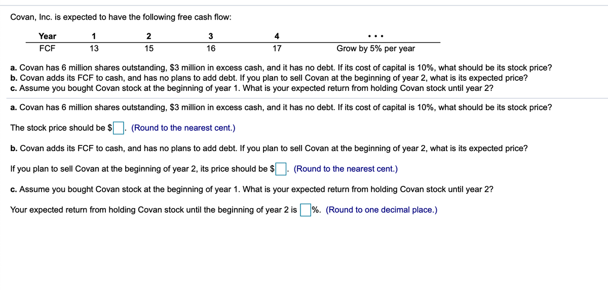 Covan, Inc. is expected to have the following free cash flow:
Year
1
2
4
FCF
13
15
16
17
Grow by 5% per year
a. Covan has 6 million shares outstanding, $3 million in excess cash, and it has no debt. If its cost of capital is 10%, what should be its stock price?
b. Covan adds its FCF to cash, and has no plans to add debt. If you plan to sell Covan at the beginning of year 2, what is its expected price?
c. Assume you bought Covan stock at the beginning of year 1. What is your expected return from holding Covan stock until year 2?
a. Covan has 6 million shares outstanding, $3 million in excess cash, and it has no debt. If its cost of capital is 10%, what should be its stock price?
The stock price should be $
(Round to the nearest cent.)
b.
ovan adds its FCF to cash, and has no plans to add debt. If you plan to sell Cov
at the beginning of year 2, what is its expected price?
If you plan to sell Covan at the beginning of year 2, its price should be $
(Round to the nearest cent.)
c. Assume you bought Covan stock at the beginning of year 1. What is your expected return from holding Covan stock until year 2?
Your expected return from holding Covan stock until the beginning of year 2 is %. (Round to one decimal place.)
