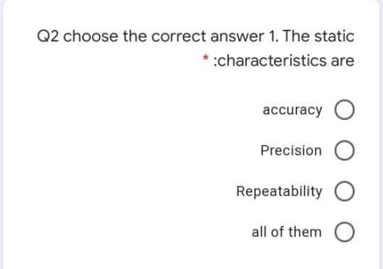 Q2 choose the correct answer 1. The static
* :characteristics are
accuracy O
Precision
Repeatability O
all of them O
