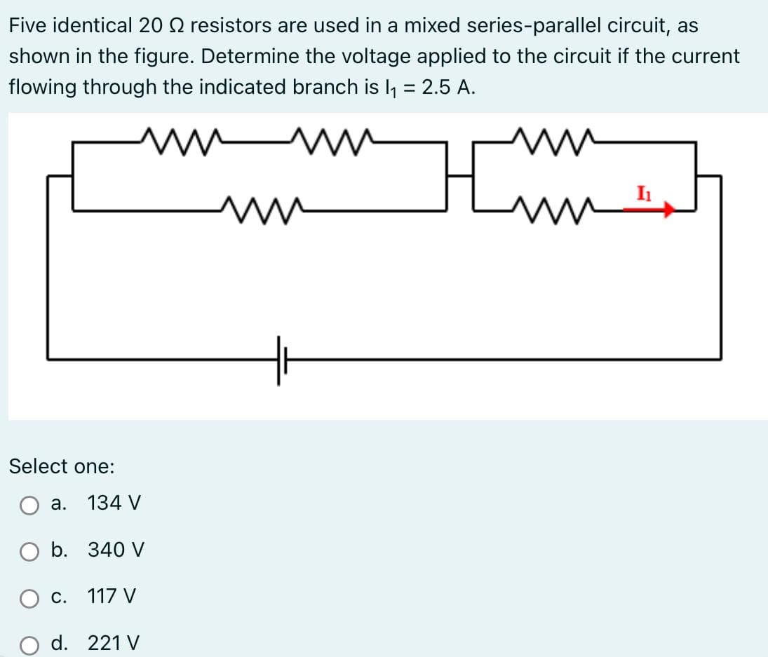 Five identical 20 resistors are used in a mixed series-parallel circuit, as
shown in the figure. Determine the voltage applied to the circuit if the current
flowing through the indicated branch is l₁ = 2.5 A.
Imm
Select one:
134 V
O b. 340 V
a.
c. 117 V
d. 221 V
I₁