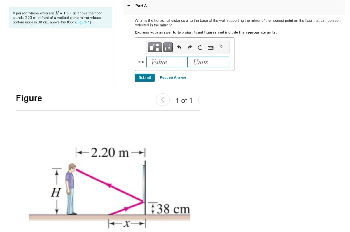 A person whose eyes are H = 1.53 m above the floor
stands 2.20 m in front of a vertical plane mirror whose
bottom edge is 38 cm above the floor (Figure 1).
Figure
H
2.20 m
x
Part A
What is the horizontal distance to the base of the wall supporting the mirror of the nearest point on the floor that can be seen
reflected in the mirror?
Express your answer to two significant figures and include the appropriate units.
Value
Submit
Request Answer
1 of 1
38 cm
Units
?