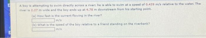 E
A boy is attempting to swim directly across a river; he is able to swim at a speed of 0.439 m/s relative to the water. The
river is 2.27 m wide and the boy ends up at 4.78 m downstream from his starting point.
(a) How fast is the current flowing in the river?
m/s
(b) What is the speed of the boy relative to a friend standing on the riverbank?
m/s