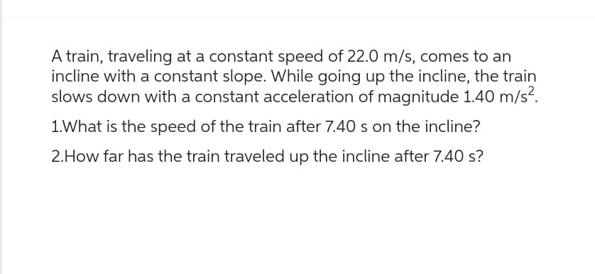 A train, traveling at a constant speed of 22.0 m/s, comes to an
incline with a constant slope. While going up the incline, the train
slows down with a constant acceleration of magnitude 1.40 m/s².
1. What is the speed of the train after 7.40 s on the incline?
2.How far has the train traveled up the incline after 7.40 s?