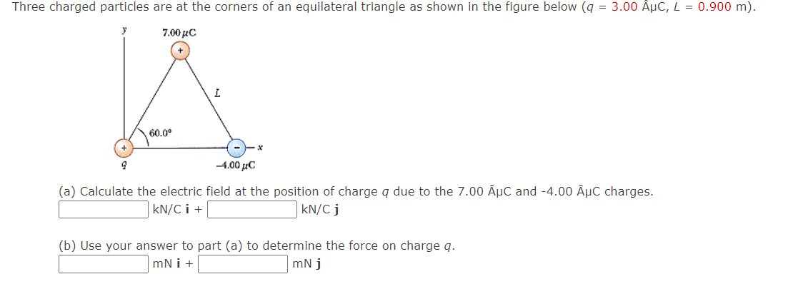 Three charged particles are at the corners of an equilateral triangle as shown in the figure below (q = 3.00 ÂμC, L = 0.900 m).
7.00 μC
60.0⁰
2
L
-4.00 μC
(a) Calculate the electric field at the position of charge q due to the 7.00 ÂµC and -4.00 ÂµC charges.
kN/C i +
kN/C j
(b) Use your answer to part (a) to determine the force on charge q.
mN i +
mNj