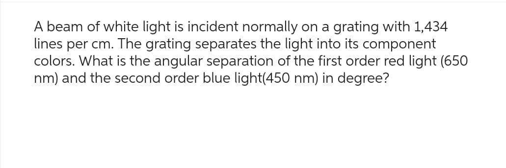 A beam of white light is incident normally on a grating with 1,434
lines per cm. The grating separates the light into its component
colors. What is the angular separation of the first order red light (650
nm) and the second order blue light(450 nm) in degree?
