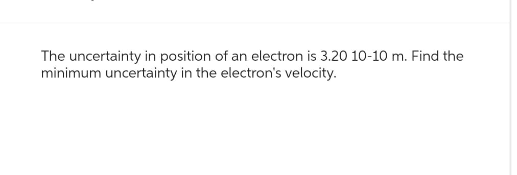 The uncertainty in position of an electron is 3.20 10-10 m. Find the
minimum uncertainty in the electron's velocity.