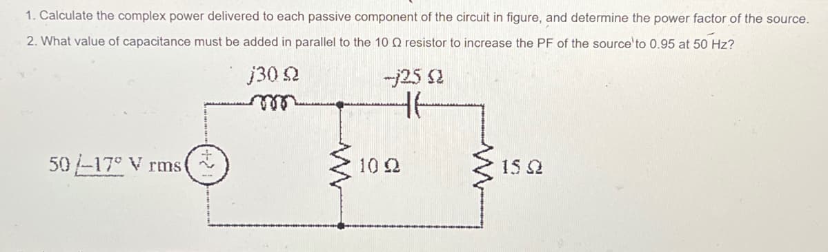 1. Calculate the complex power delivered to each passive component of the circuit in figure, and determine the power factor of the source.
2. What value of capacitance must be added in parallel to the 10 Q resistor to increase the PF of the source to 0.95 at 50 Hz?
j30 Q
50/-17° V rms (
L
-j25 Q
46
102
15Ω