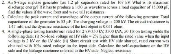 2. An 8-stage impulse generator has 1.2 uF capacitors rated for 167 kV. What is its maximum
discharge energy? If it has to produce a 1/50 μs waveform across a load capacitor of 15,000 pF,
find the values if the wave front and wave tail resistances.
3. Calculate the peak current and waveshape of the output current of the following generator. Total
capacitance of the generator is 53 uF. The charging voltage is 200 kV. The circuit inductance is
1.47 mH, and the dynamic resistance of the test object is 0.051 ohms.
4. A single-phase testing transformer rated for 2 kV/350 kV, 3500 kVA, 50 Hz on testing yields the
following data: (i) No-load voltage on HV side 2% higher than the rated value when the input
voltage is 2 kV on the LV side (ii) Short circuit test with HV side shorted, rated current was
obtained with 10% rated voltage on the input side. Calculate the self-capacitance on the HV
side and the leakage reactance referred to the HV side. Neglect resistance.