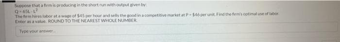 Suppose that a fhrm is producing in the short run with output given by
Q-65L L2
The firm hires labor at a wage of $45 per hour and sells the good in a competitive market at P- $46 per unit. Find the firm's optimal use of labor.
Enter as a value. ROUND TO THE NEAREST WHOLE NUMBER.
Type your answer
