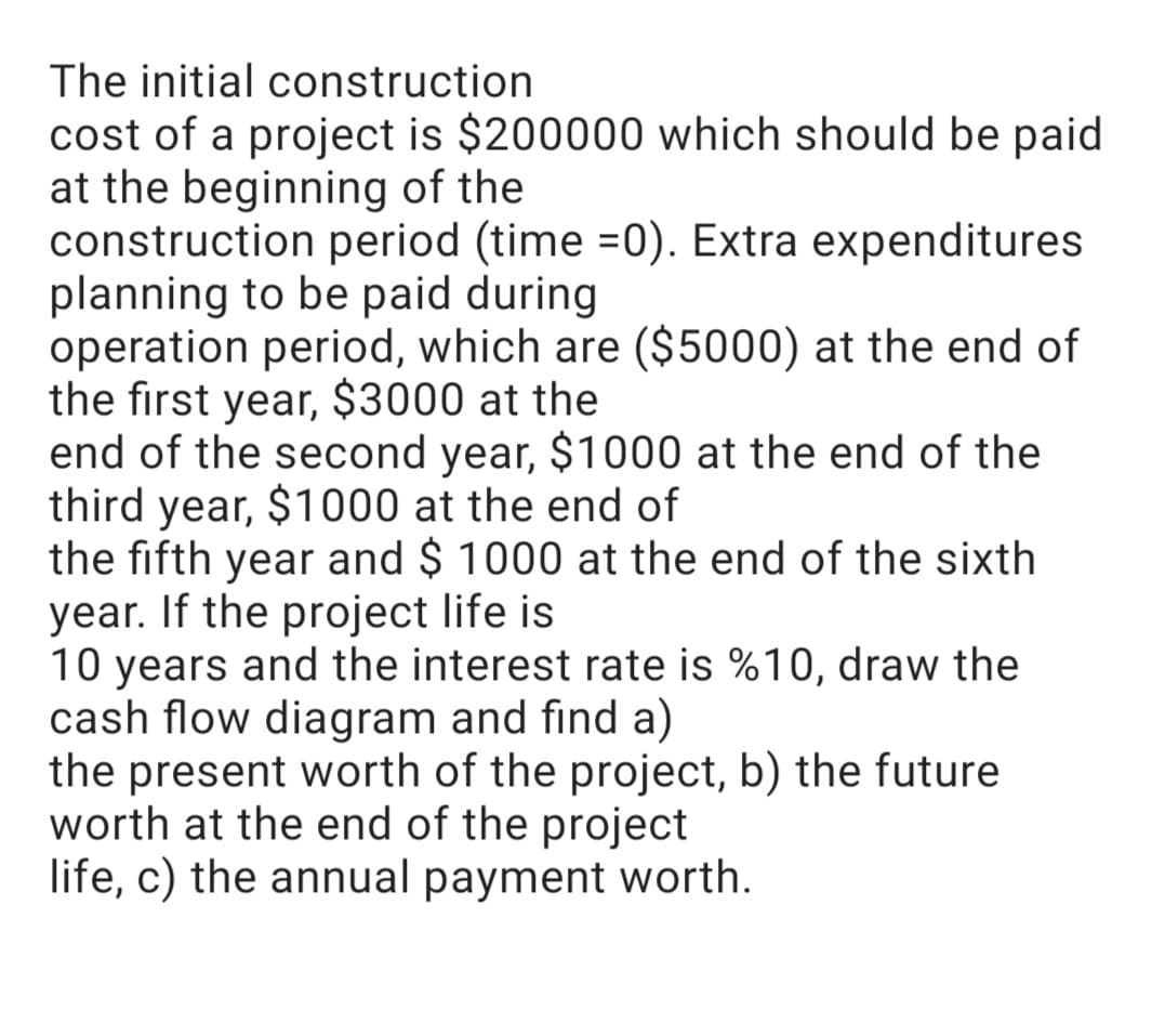 The initial construction
cost of a project is $200000 which should be paid
at the beginning of the
construction period (time =0). Extra expenditures
planning to be paid during
operation period, which are ($5000) at the end of
the first year, $3000 at the
end of the second year, $1000 at the end of the
third year, $1000 at the end of
the fifth year and $ 1000 at the end of the sixth
year. If the project life is
10 years and the interest rate is %10, draw the
cash flow diagram and find a)
the present worth of the project, b) the future
worth at the end of the project
life, c) the annual payment worth.
