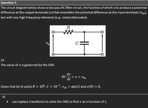 Question 5
The circuit diagram below shows a low pass RC filter circuit, the function of which is to produce a potential
difference at the output terminals (v) that resembles the potential difference at the input terminals (vin),
but with any high frequency elements (e.g. noise) attenuated.
R
23
The value of v is governed by the ODE
dv
RC-+v= Vin
dt
Given that (in SI units) R = 10°, C = 10-7, vin = sin(t) and v(0) = 0,
a)
use Laplace transforms to solve the ODE to find v as a function of t,
