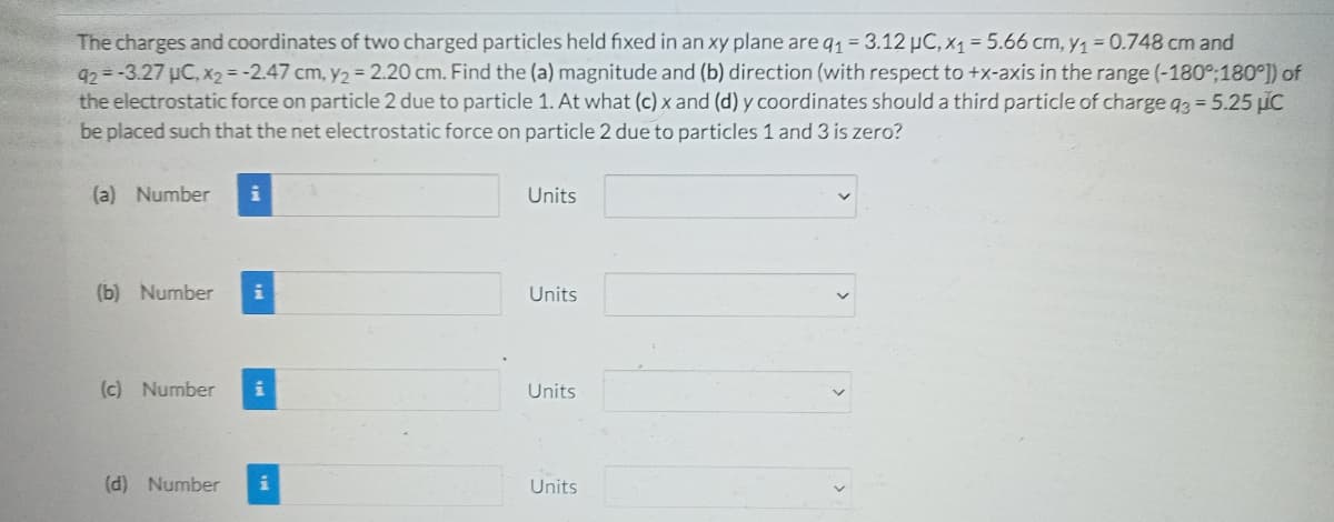 The charges and coordinates of two charged particles held fixed in an xy plane are q1 = 3.12 µC, x1 = 5.66 cm, y1=0.748 cm and
92 = -3.27 uC, x2 = -2.47 cm, y2 = 2.20 cm. Find the (a) magnitude and (b) direction (with respect to +x-axis in the range (-180%;180°]) of
the electrostatic force on particle 2 due to particle 1. At what (c) x and (d) y coordinates should a third particle of charge g3 = 5.25 iC
be placed such that the net electrostatic force on particle 2 due to particles 1 and 3 is zero?
(a) Number
i
Units
(b) Number
Units
(c) Number
Units
(d) Number
i
Units
