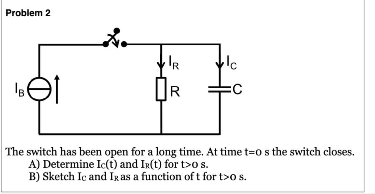 Problem 2
Bet
RR
IR
:C
The switch has been open for a long time. At time t=0 s the switch closes.
A) Determine Ic(t) and IR(t) for t>o s.
B) Sketch Ic and IR as a function of t for t>o s.