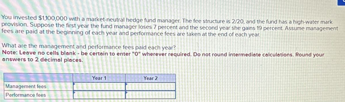 You invested $1,100,000 with a market-neutral hedge fund manager. The fee structure is 2/20, and the fund has a high-water mark
provision. Suppose the first year the fund manager loses 7 percent and the second year she gains 19 percent. Assume management
fees are paid at the beginning of each year and performance fees are taken at the end of each year.
What are the management and performance fees paid each year?
Note: Leave no cells blank - be certain to enter "O" wherever required. Do not round intermediate calculations. Round your
answers to 2 decimal places.
Management fees
Performance fees
Year 1
Year 2