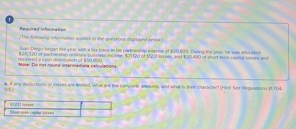 !
Required information
[The following information applies to the questions displayed below]
Juan Diego began the year with a tax basis in his partnership interest of $50,800. During the year, he was allocated
$20,320 of partnership ordinary business income, $71,120 of $1231 losses, and $30,480 of short-term capital losses and
received a cash distribution of $50,800
Note: Do not round intermediate calculations.
b. If any deductions or losses are limited, what are the carryover amounts, and what is their character? [Hint See Regulations §1.704-
1(d).]
§1231 losses
Short-term capital losses