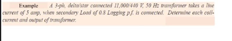 Example
A 3-ph, delta/star connected 11,000/440 V, 50 H: transformer takes a line
current of 5 amp, when secondary Load of 0.8 Lagging p.f. is comnected. Determine each coil-
current and output of transformer.
