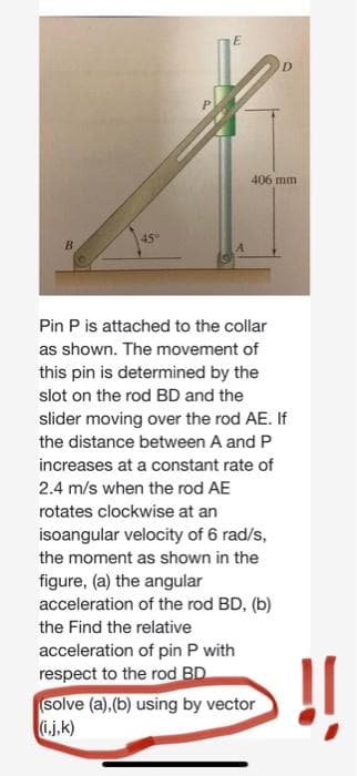 E
406 mm
45°
B.
Pin P is attached to the collar
as shown. The movement of
this pin is determined by the
slot on the rod BD and the
slider moving over the rod AE. If
the distance between A and P
increases at a constant rate of
2.4 m/s when the rod AE
rotates clockwise at an
isoangular velocity of 6 rad/s,
the moment as shown in the
figure, (a) the angular
acceleration of the rod BD, (b)
the Find the relative
acceleration of pin P with
respect to the rod BD
solve (a),(b) using by vector
(i.j,k)
!!
