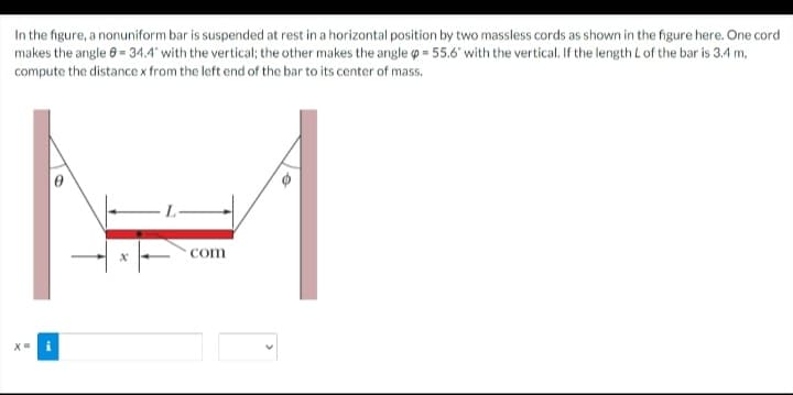 In the figure, a nonuniform bar is suspended at rest in a horizontal position by two massless cords as shown in the figure here. One cord
makes the angle 8 = 34.4 with the vertical; the other makes the angle o = 55.6 with the vertical. If the length L of the bar is 3.4 m,
compute the distancex from the left end of the bar to its center of mass.
com
