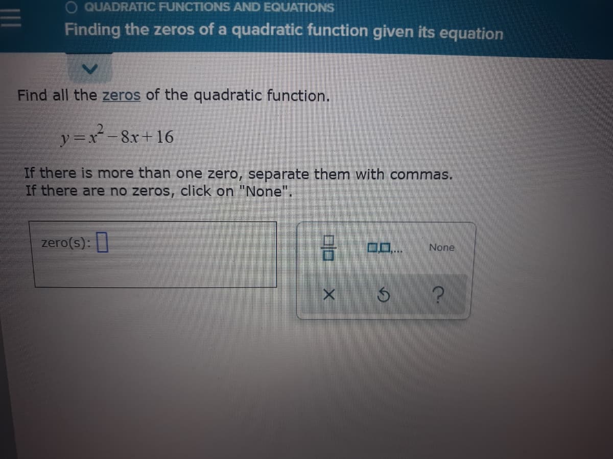 O QUADRATIC FUNCTIONS AND EQUATIONS
Finding the zeros of a quadratic function given its equation
Find all the zeros of the quadratic function.
y=x-8x+ 16
If there is more than one zero, separate them with commas.
If there are no zeros, click on "None",
zero(s):
D..
None
