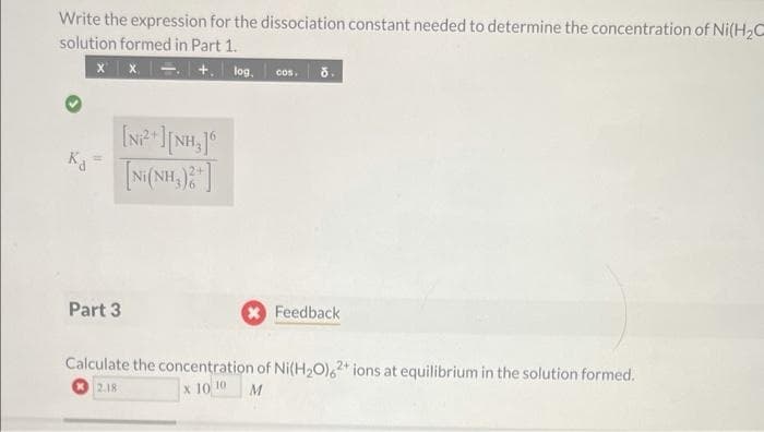Write the expression for the dissociation constant needed to determine the concentration of Ni(H₂C
solution formed in Part 1.
xx. +. log. COS. d.
Ka
Part 3
[Ni+ ][NH]6
[NH(NH,) ]
Feedback
Calculate the concentration of Ni(H₂O)62+ ions at equilibrium in the solution formed.
x 10 10
2.18
