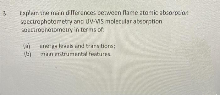 3.
Explain the main differences between flame atomic absorption
spectrophotometry and UV-VIS molecular absorption
spectrophotometry in terms of:
(a)
(b)
energy levels and transitions;
main instrumental features.