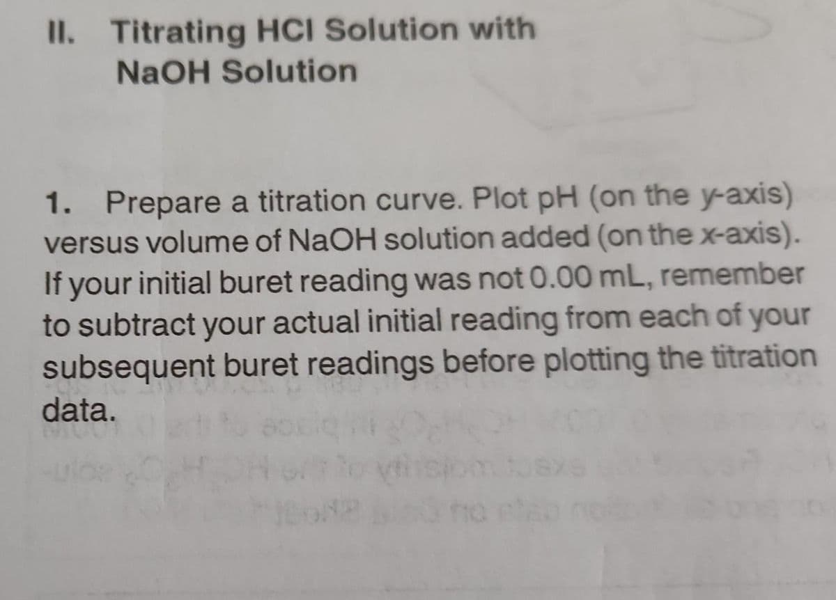 II. Titrating HCI Solution with
NaOH Solution
1. Prepare a titration curve. Plot pH (on the y-axis)
versus volume of NaOH solution added (on the x-axis).
If your initial buret reading was not 0.00 mL, remember
to subtract your actual initial reading from each of your
subsequent buret readings before plotting the titration
data.