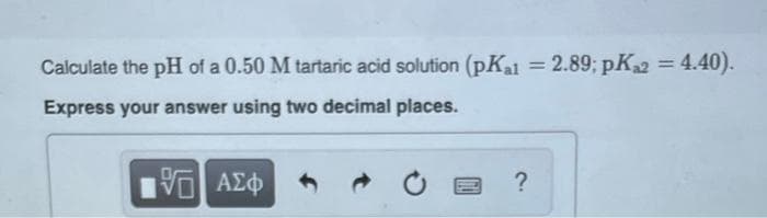 Calculate the pH of a 0.50 M tartaric acid solution (pK₁1 = 2.89; pK₁2 = 4.40).
Express your answer using two decimal places.
15| ΑΣΦ
?