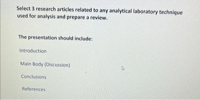 Select 3 research articles related to any analytical laboratory technique
used for analysis and prepare a review.
The presentation should include:
Introduction
Main Body (Discussion)
Conclusions
References
4