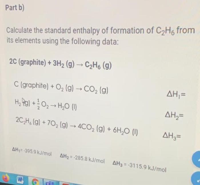 Part b)
Calculate the standard enthalpy of formation of C2H6 from
its elements using the following data:
20 (graphite) + 3H2 (g) → C2H6 (g)
C (graphite) + O2 (g)→ CO2 (g)
AH;=
H, Rol +0, -- H,O ()
AH;=
2C,H, (g) + 70, (g) → 4CO, (g) + 6H,0 (1)
AH3=
AH1= -395.9 kJ/mol
AH2 = -285.8 kJ/mol AH3=-3115.9 kJ/mol
W
