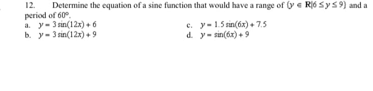 12.
Determine the equation of a sine function that would have a range of {y e R|6 <y< 9} and a
period of 60°.
a. y= 3 sin(12x) + 6
b. y= 3 sin(12x) + 9
c. y- 1.5 sin(6x) + 7.5
d. y = sin(óx) + 9
