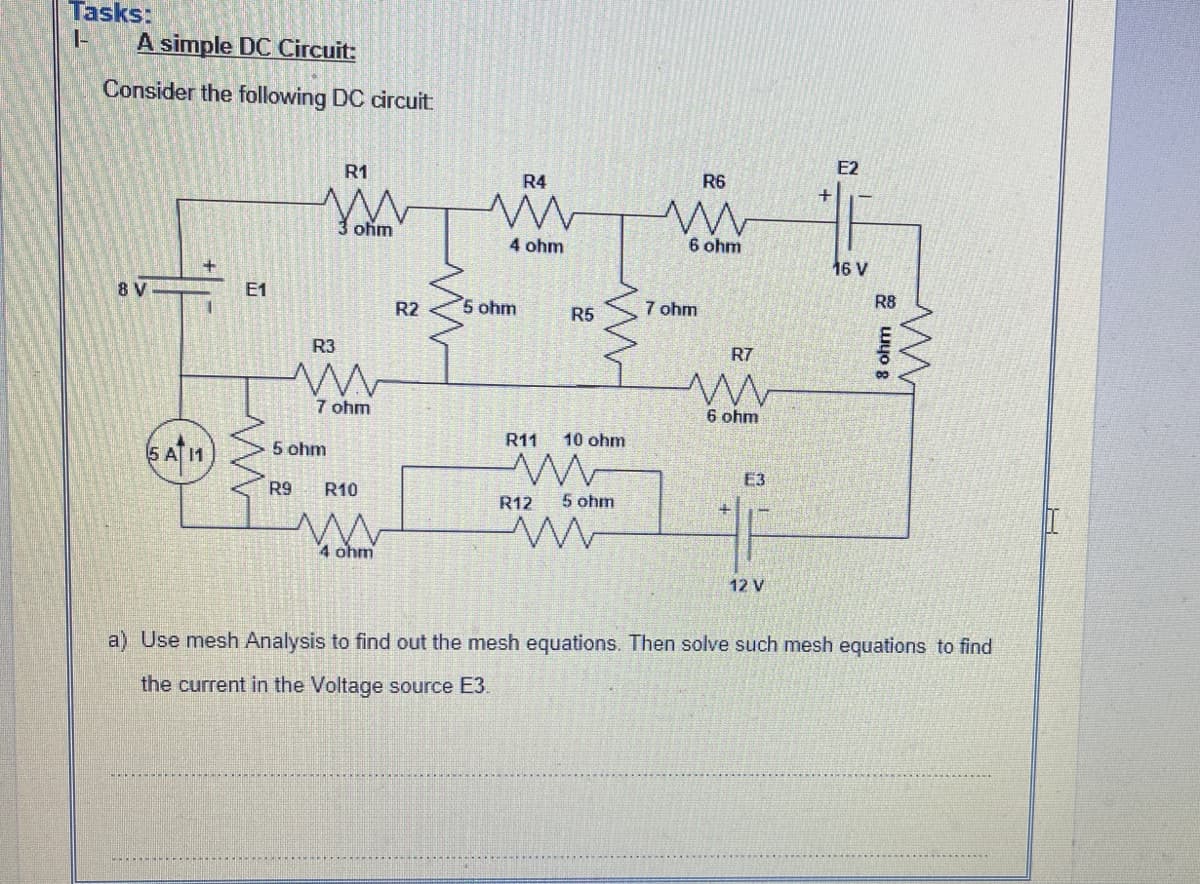 Tasks:
I-
A simple DC Circuit:
Consider the following DC circuit
R1
E2
R4
R6
3 ohm
4 ohm
6 ohm
16 V
8 V
E1
R2
5 ohm
7 ohm
R8
R5
R3
R7
7 ohm
6 ohm
R11
10 ohm
5 A1
5 ohm
E3
R9
R10
R12
5 ohm
4 ohm
12 V
a) Use mesh Analysis to find out the mesh equations. Then solve such mesh equations to find
the current in the Voltage source E3.
+
