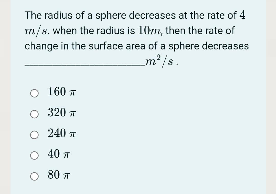 The radius of a sphere decreases at the rate of 4
m/s. when the radius is 10m, then the rate of
change in the surface area of a sphere decreases
m² /s.
O 160 r
О 320 п
240 T
40 п
80 T
