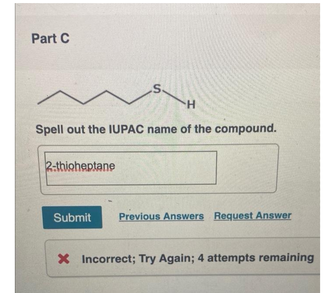 Part C
S.
H.
Spell out the IUPAC name of the compound.
2-thioheptane
Submit
Previous Answers Request Answer
X Incorrect; Try Again; 4 attempts remaining
