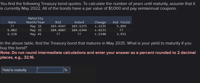 You find the following Treasury bond quotes. To calculate the number of years until maturity, assume that it
is currently May 2022. All of the bonds have a par value of $1,000 and pay semiannual coupons.
Rate
??
6.002
6.138
Maturity
Month/Year
Bid
May 32
103.4547
May 35
May 41
104.4887
??
Asked
103.5275
104.6344
??
Change
+.3235
+.4233
+.5340
Ask Yield
5.899
??
3.931
In the above table, find the Treasury bond that matures in May 2035. What is your yield to maturity if you
buy this bond?
Note: Do not round intermediate calculations and enter your answer as a percent rounded to 2 decimal
places, e.g., 32.16.
Yield to maturity
%