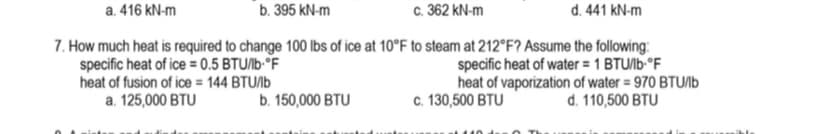 a. 416 kN-m
b. 395 kN-m
c. 362 kN-m
d. 441 kN-m
7. How much heat is required to change 100 lbs of ice at 10°F to steam at 212°F? Assume the following:
specific heat of ice = 0.5 BTU/lb-°F
specific heat of water = 1 BTU/lb-°F
heat of fusion of ice = 144 BTU/lb
a. 125,000 BTU
heat of vaporization of water = 970 BTU/lb
d. 110,500 BTU
b. 150,000 BTU
c. 130,500 BTU