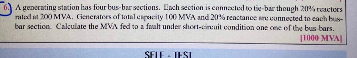 A generating station has four bus-bar sections. Each section is connected to tie-bar though 20% reactors
rated at 200 MVA. Generators of total capacity 100 MVA and 20% reactance are connected to each bus-
bar section. Calculate the MVA fed to a fault under short-circuit condition one one of the bus-bars.
[1000 MVA]
SELF - TEST