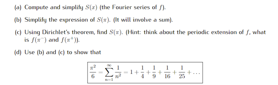 (a) Compute and simplify S(x) (the Fourier series of f).
(b) Simplify the expression of S(7). (It will involve a sum).
(c) Using Dirichlet's theorem, find S(a). (Hint: think about the periodic extension of f, what
is f(T) and f(T*)).
(d) Use (b) and (c) to show that
1
1+
4
1
+
+...
25
-
6
n²
n=1
9.
16
IM:

