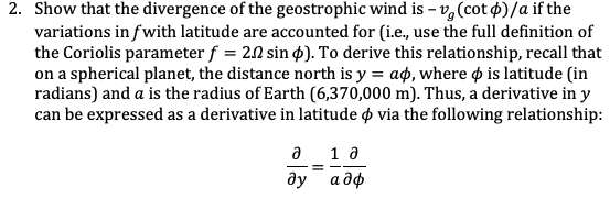 2. Show that the divergence of the geostrophic wind is – v,(cot $)/a if the
variations in fwith latitude are accounted for (i.e., use the full definition of
the Coriolis parameter f = 2.0 sin p). To derive this relationship, recall that
on a spherical planet, the distance north is y = aø, where ø is latitude (in
radians) and a is the radius of Earth (6,370,000 m). Thus, a derivative in y
can be expressed as a derivative in latitude o via the following relationship:
a 1 a
ду
а дф
